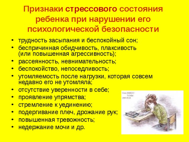 Признаки стрессового состояния ребенка при нарушении его психологической безопасности   трудность засыпания и беспокойный сон; беспричинная обидчивость, плаксивость  (или повышенная агрессивность); рассеянность, невнимательность; беспокойство, непоседливость; утомляемость после нагрузки, которая совсем недавно его не утомляла; отсутствие уверенности в себе; проявление упрямства; стремление к уединению; подергивание плеч, дрожание рук; повышенная тревожность; недержание мочи и др. 