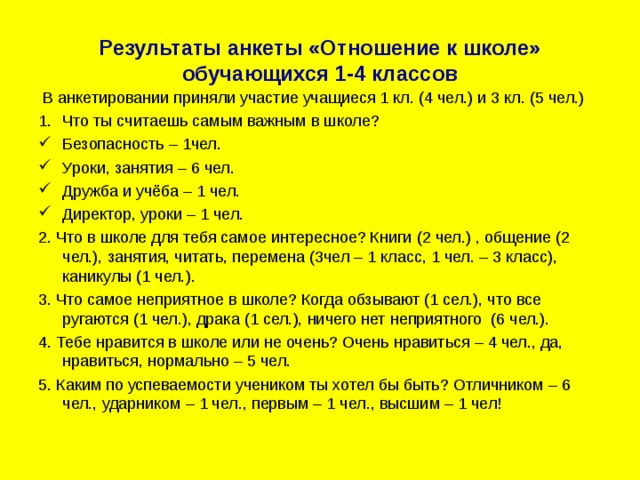 Результаты анкеты «Отношение к школе» обучающихся 1-4 классов  В анкетировании приняли участие учащиеся 1 кл. (4 чел.) и 3 кл. (5 чел.) Что ты считаешь самым важным в школе? Безопасность – 1чел. Уроки, занятия – 6 чел. Дружба и учёба – 1 чел. Директор, уроки – 1 чел. 2. Что в школе для тебя самое интересное? Книги (2 чел.) , общение (2 чел.), занятия, читать, перемена (3чел – 1 класс, 1 чел. – 3 класс), каникулы (1 чел.). 3. Что самое неприятное в школе? Когда обзывают (1 сел.), что все ругаются (1 чел.), драка (1 сел.), ничего нет неприятного (6 чел.). 4. Тебе нравится в школе или не очень? Очень нравиться – 4 чел., да, нравиться, нормально – 5 чел. 5. Каким по успеваемости учеником ты хотел бы быть? Отличником – 6 чел., ударником – 1 чел., первым – 1 чел., высшим – 1 чел! 