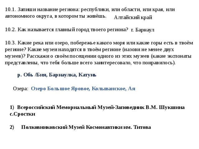 10.1. Запиши название региона: республики, или области, или края, или автономного округа, в котором ты живёшь. 10.2. Как называется главный город твоего региона? 10.3. Какие река или озеро, побережье какого моря или какие горы есть в твоём регионе? Какие музеи находятся в твоём регионе (назови не менее двух музеев)? Расскажи о своём посещении одного из этих музеев (какие экспонаты представлены, что тебя больше всего заинтересовало, что понравилось). Алтайский край г. Барнаул р. Обь /Бия, Барнаулка, Катунь Озера: Озеро Большое Яровое, Колыванское, Ая 1) Всероссийский Мемориальный Музей-Заповедник В.М. Шукшина с.Сростки  2) Полковниковский Музей Космонавтики им. Титова 