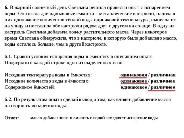 6. В жаркий солнечный день Светлана решила провести опыт с испарением воды. Она взяла две одинаковые ёмкости – металлические кастрюли, налила в них одинаковое количество тёплой воды одинаковой температуры, вынесла их на улицу и поставила обе кастрюли рядом друг с другом на солнце. В одну из кастрюль Светлана добавила ложку растительного масла. Через некоторое время Светлана обнаружила, что в кастрюле, в которую было добавлено масло, воды осталось больше, чем в другой кастрюле. 6.1. Сравни условия испарения воды в ёмкостях в описанном опыте. Подчеркни в каждой строке одно из выделенных слов. Исходная температура воды в ёмкостях: одинаковая / различная Исходное количество воды в ёмкостях: одинаковое / различное Содержимое ёмкостей: одинаковое / различное  6.2. По результатам опыта сделай вывод о том, как влияет добавление масла на скорость испарения воды. Ответ:  масло добавленное в емкость с водой замедляет испарение воды 