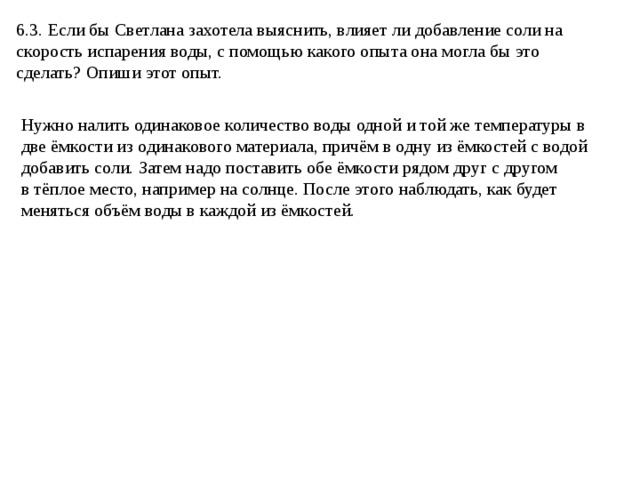 6.3. Если бы Светлана захотела выяснить, влияет ли добавление соли на скорость испарения воды, с помощью какого опыта она могла бы это сделать? Опиши этот опыт. Нужно налить одинаковое количество воды одной и той же температуры в две ёмкости из одинакового материала, причём в одну из ёмкостей с водой добавить соли. Затем надо поставить обе ёмкости рядом друг с другом в тёплое место, например на солнце. После этого наблюдать, как будет меняться объём воды в каждой из ёмкостей. 