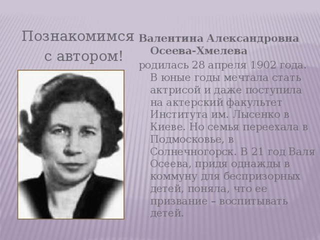  Познакомимся  с автором! Валентина Александровна Осеева-Хмелева родилась 28 апреля 1902 года. В юные годы мечтала стать актрисой и даже поступила на актерский факультет Института им. Лысенко в Киеве. Но семья переехала в Подмосковье, в Солнечногорск. В 21 год Валя Осеева, придя однажды в коммуну для беспризорных детей, поняла, что ее призвание – воспитывать детей. 