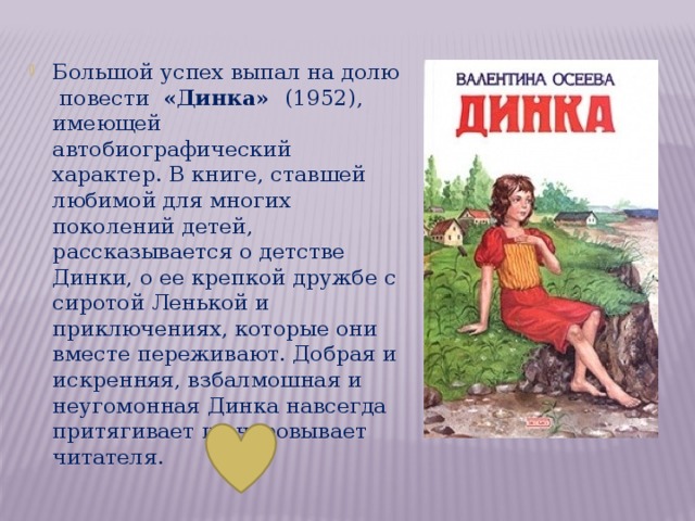 Большой успех выпал на долю повести «Динка» (1952), имеющей автобиографический характер. В книге, ставшей любимой для многих поколений детей, рассказывается о детстве Динки, о ее крепкой дружбе с сиротой Ленькой и приключениях, которые они вместе переживают. Добрая и искренняя, взбалмошная и неугомонная Динка навсегда притягивает и очаровывает читателя.  