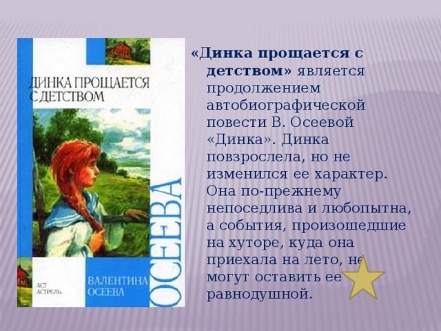 «Динка прощается с детством» является продолжением автобиографической повести В. Осеевой «Динка». Динка повзрослела, но не изменился ее характер. Она по-прежнему непоседлива и любопытна, а события, произошедшие на хуторе, куда она приехала на лето, не могут оставить ее равнодушной. 