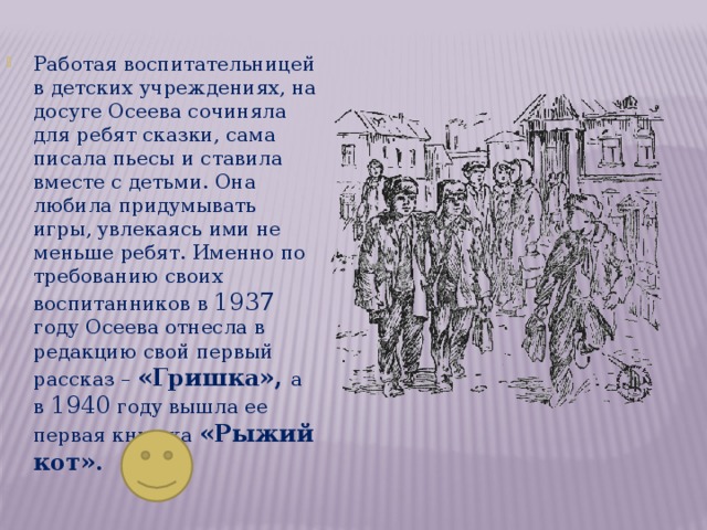 Работая воспитательницей в детских учреждениях, на досуге Осеева сочиняла для ребят сказки, сама писала пьесы и ставила вместе с детьми. Она любила придумывать игры, увлекаясь ими не меньше ребят. Именно по требованию своих воспитанников в 1937 году Осеева отнесла в редакцию свой первый рассказ – «Гришка», а в 1940 году вышла ее первая книжка «Рыжий кот». 