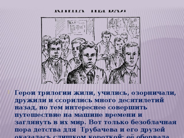 Герои трилогии жили, учились, озорничали, дружили и ссорились много десятилетий назад, но тем интереснее совершить путешествие на машине времени и заглянуть в их мир. Вот только безоблачная пора детства для Трубачева и его друзей оказалась слишком короткой: её оборвала Великая Отечественная война. 