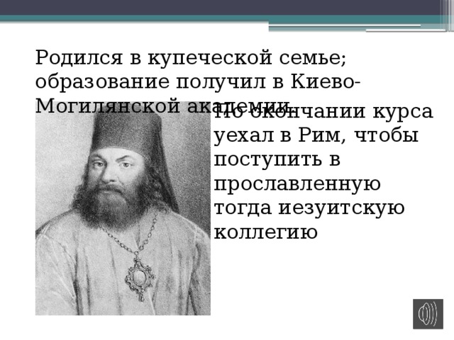 Родился в купеческой семье; образование получил в Киево-Могилянской академии. По окончании курса уехал в Рим, чтобы поступить в прославленную тогда иезуитскую коллегию 