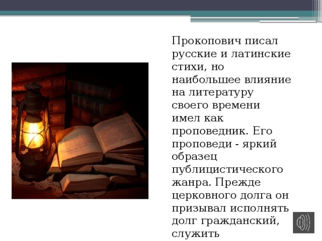   Прокопович писал русские и латинские стихи, но наибольшее влияние на литературу своего времени имел как проповедник. Его проповеди - яркий образец публицистического жанра. Прежде церковного долга он призывал исполнять долг гражданский, служить государству, а не церкви. 