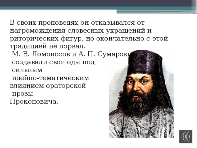 В своих проповедях он отказывался от нагромождения словесных украшений и риторических фигур, но окончательно с этой традицией не порвал.  М. В. Ломоносов и А. П. Сумароков   создавали свои оды под  сильным  идейно-тематическим влиянием ораторской  прозы  Прокоповича. 