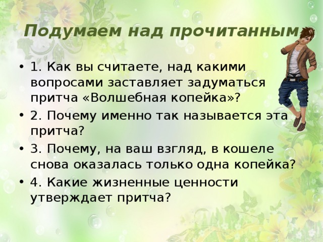 Подумаем над прочитанным 1. Как вы считаете, над какими вопросами заставляет задуматься притча «Волшебная копейка»? 2. Почему именно так называется эта притча? 3. Почему, на ваш взгляд, в кошеле снова оказалась только одна копейка? 4. Какие жизненные ценности утверждает притча? 