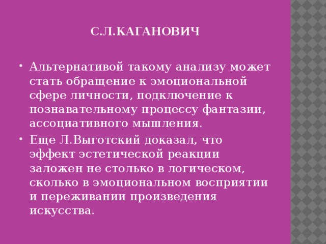 С.л.кАГАНОВИЧ Альтернативой такому анализу может стать обращение к эмоциональной сфере личности, подключение к познавательному процессу фантазии, ассоциативного мышления. Еще Л.Выготский доказал, что эффект эстетической реакции заложен не столько в логическом, сколько в эмоциональном восприятии и переживании произведения искусства. 