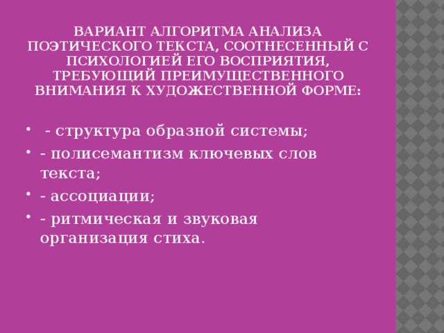 вариант алгоритма анализа поэтического текста, соотнесенный с психологией его восприятия, требующий преимущественного внимания к художественной форме:    - структура образной системы; - полисемантизм ключевых слов текста; - ассоциации; - ритмическая и звуковая организация стиха. 
