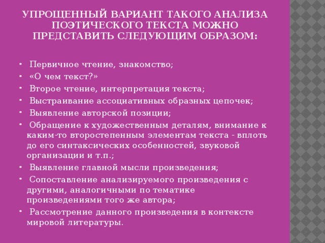 Упрощенный вариант такого анализа поэтического текста можно представить следующим образом:    Первичное чтение, знакомство;  «О чем текст?»  Второе чтение, интерпретация текста;  Выстраивание ассоциативных образных цепочек;  Выявление авторской позиции;  Обращение к художественным деталям, внимание к каким-то второстепенным элементам текста - вплоть до его синтаксических особенностей, звуковой организации и т.п.;  Выявление главной мысли произведения;  Сопоставление анализируемого произведения с другими, аналогичными по тематике произведениями того же автора;  Рассмотрение данного произведения в контексте мировой литературы. 