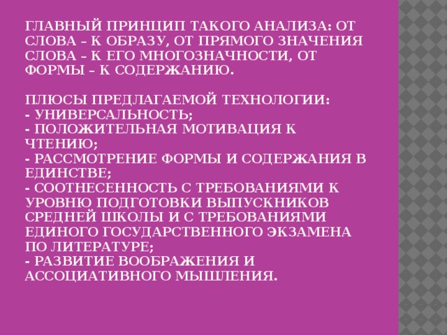 Главный принцип такого анализа: от слова – к образу, от прямого значения слова – к его многозначности, от формы – к содержанию.   Плюсы предлагаемой технологии:  - Универсальность;  - Положительная мотивация к чтению;  - Рассмотрение формы и содержания в единстве;  - Соотнесенность с требованиями к уровню подготовки выпускников средней школы и с требованиями Единого государственного экзамена по литературе;  - Развитие воображения и ассоциативного мышления.   
