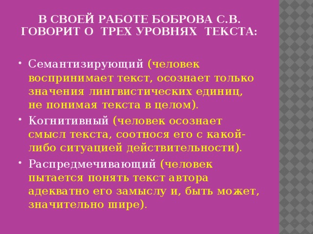В своей работе Боброва С.В. говорит о трех уровнях текста:   Семантизирующий (человек воспринимает текст, осознает только значения лингвистических единиц, не понимая текста в целом). Когнитивный (человек осознает смысл текста, соотнося его с какой-либо ситуацией действительности). Распредмечивающий (человек пытается понять текст автора адекватно его замыслу и, быть может, значительно шире). 