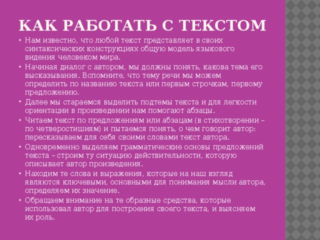 Как работать с текстом   Нам известно, что любой текст представляет в своих синтаксических конструкциях общую модель языкового видения человеком мира. Начиная диалог с автором, мы должны понять, какова тема его высказывания. Вспомните, что тему речи мы можем определить по названию текста или первым строчкам, первому предложению. Далее мы стараемся выделить подтемы текста и для легкости ориентации в произведении нам помогают абзацы. Читаем текст по предложениям или абзацам (в стихотворении – по четверостишиям) и пытаемся понять, о чем говорит автор: пересказываем для себя своими словами текст автора. Одновременно выделяем грамматические основы предложений текста – строим ту ситуацию действительности, которую описывает автор произведения. Находим те слова и выражения, которые на наш взгляд являются ключевыми, основными для понимания мысли автора, определяем их значение. Обращаем внимание на те образные средства, которые использовал автор для построения своего текста, и выясняем их роль. 
