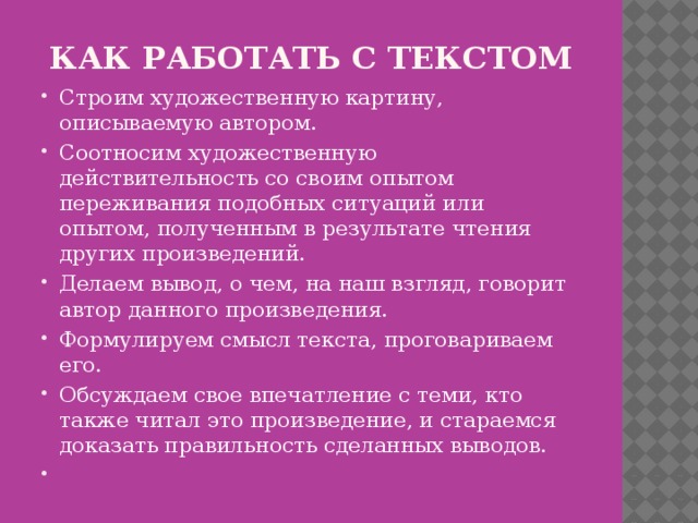 КАК РАБОТАТЬ С ТЕКСТОМ Строим художественную картину, описываемую автором. Соотносим художественную действительность со своим опытом переживания подобных ситуаций или опытом, полученным в результате чтения других произведений. Делаем вывод, о чем, на наш взгляд, говорит автор данного произведения. Формулируем смысл текста, проговариваем его. Обсуждаем свое впечатление с теми, кто также читал это произведение, и стараемся доказать правильность сделанных выводов.   