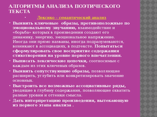 Алгоритмы анализа поэтического текста      Лексико – семантический анализ Выявить ключевые образы, противоположные по эмоциональному звучанию, взаимодействие и «борьба» которых в произведении создают его динамику, энергию, эмоциональное напряжение. Иногда они прямо названы, иногда подразумеваются, возникают в ассоциациях, в подтексте. Попытаться сформулировать свое восприятие содержания стихотворения на уровне первого впечатления. Выписать лексические цепочки, соотносимые с каждым из этих ключевых образов. Выявить сопутствующие образы, позволяющие расширить, углубить или конкретизировать значение основных. Выстроить все возможные ассоциативные ряды, уводящие в глубину содержания, позволяющие охватить разные уровни и оттенки смысла. Дать интерпретацию произведения, вытекающую из первого этапа анализа . 