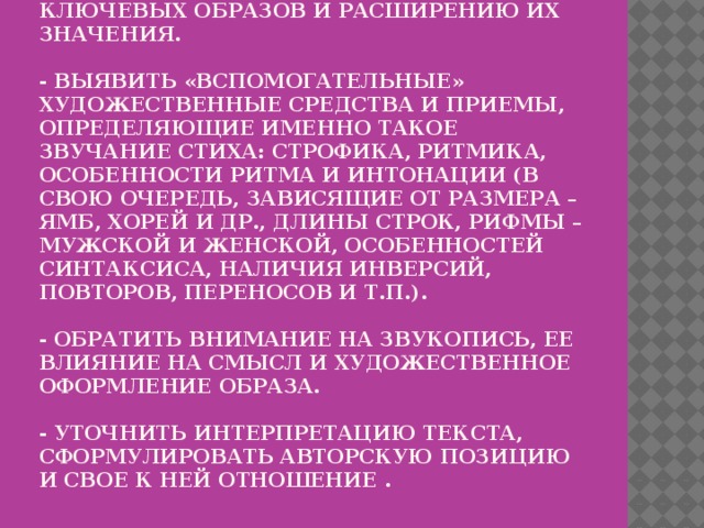 Лингво – стилистический анализ   - Выявить, какие изобразительные средства способствуют созданию ключевых образов и расширению их значения.   - Выявить «вспомогательные» художественные средства и приемы, определяющие именно такое звучание стиха: строфика, ритмика, особенности ритма и интонации (в свою очередь, зависящие от размера – ямб, хорей и др., длины строк, рифмы – мужской и женской, особенностей синтаксиса, наличия инверсий, повторов, переносов и т.п.).   - Обратить внимание на звукопись, ее влияние на смысл и художественное оформление образа.   - Уточнить интерпретацию текста, сформулировать авторскую позицию и свое к ней отношение . 