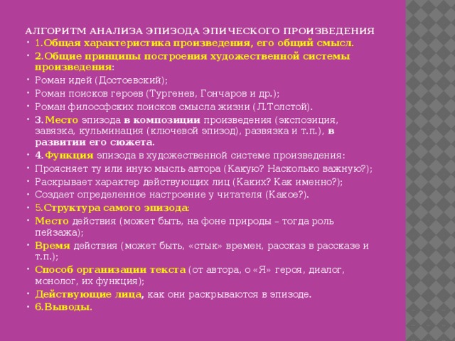 АЛГОРИТМ АНАЛИЗА ЭПИЗОДА ЭПИЧЕСКОГО ПРОИЗВЕДЕНИЯ   1. Общая характеристика произведения, его общий смысл. 2.Общие принципы построения художественной системы произведения : Роман идей (Достоевский); Роман поисков героев (Тургенев, Гончаров и др.); Роман философских поисков смысла жизни (Л.Толстой). 3. Место  эпизода в композиции произведения (экспозиция, завязка, кульминация (ключевой эпизод), развязка и т.п.), в развитии его сюжета. 4. Функция  эпизода в художественной системе произведения: Проясняет ту или иную мысль автора (Какую? Насколько важную?); Раскрывает характер действующих лиц (Каких? Как именно?); Создает определенное настроение у читателя (Какое?). 5. Структура самого эпизода: Место  действия (может быть, на фоне природы – тогда роль пейзажа); Время действия (может быть, «стык» времен, рассказ в рассказе и т.п.); Способ организации текста (от автора, о «Я» героя, диалог, монолог, их функция); Действующие лица , как они раскрываются в эпизоде. 6.Выводы. 