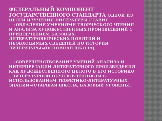 Федеральный компонент государственного стандарта одной из целей изучения литературы ставит:  - «овладение умениями творческого чтения и анализа художественных произведений с привлечением базовых литературоведческих понятий и необходимых сведений по истории литературы»(основная школа),    - «Совершенствование умений анализа и интерпретации литературного произведения как художественного целого в его историко - литературной обусловленности с использованием теоретико-литературных знаний»(старшая школа, базовый уровень).   