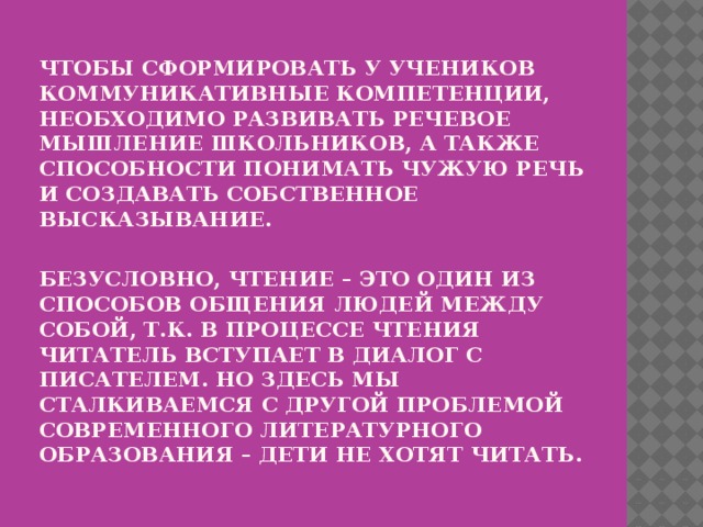 Чтобы сформировать у учеников коммуникативные компетенции, необходимо развивать речевое мышление школьников, а также способности понимать чужую речь и создавать собственное высказывание.   Безусловно, чтение – это один из способов общения людей между собой, т.к. в процессе чтения читатель вступает в диалог с писателем. Но здесь мы сталкиваемся с другой проблемой современного литературного образования – ДЕТИ НЕ ХОТЯТ ЧИТАТЬ.   