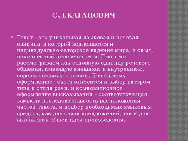 С.л.кАГАНОВИЧ Текст – это уникальная языковая и речевая единица, в которой воплощается и индивидуально-авторское видение мира, и опыт, накопленный человечеством. Текст мы рассматриваем как основную единицу речевого общения, имеющую внешнюю и внутреннюю, содержательную стороны. К внешнему оформлению текста относится и выбор автором типа и стиля речи, и композиционное оформление высказывания – соответствующая замыслу последовательность расположения частей текста, и подбор необходимых языковых средств, как для связи предложений, так и для выражения общей идеи произведения. 