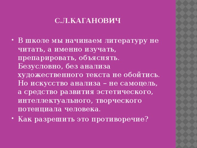 С.л.кАГАНОВИЧ В школе мы начинаем литературу не читать, а именно изучать, препарировать, объяснять. Безусловно, без анализа художественного текста не обойтись. Но искусство анализа – не самоцель, а средство развития эстетического, интеллектуального, творческого потенциала человека. Как разрешить это противоречие? 