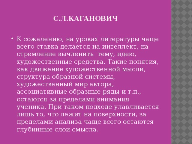 С.л.кАГАНОВИЧ К сожалению, на уроках литературы чаще всего ставка делается на интеллект, на стремление вычленить тему, идею, художественные средства. Такие понятия, как движение художественной мысли, структура образной системы, художественный мир автора, ассоциативные образные ряды и т.п., остаются за пределами внимания ученика. При таком подходе улавливается лишь то, что лежит на поверхности, за пределами анализа чаще всего остаются глубинные слои смысла. 