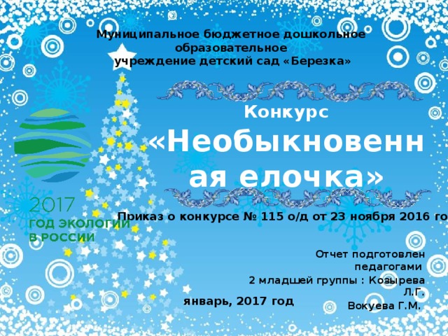 Муниципальное бюджетное дошкольное образовательное  учреждение детский сад «Березка» Конкурс «Необыкновенная елочка» Приказ о конкурсе № 115 о/д от 23 ноября 2016 года Отчет подготовлен педагогами 2 младшей группы : Козырева Л.Г. Вокуева Г.М. январь, 2017 год 
