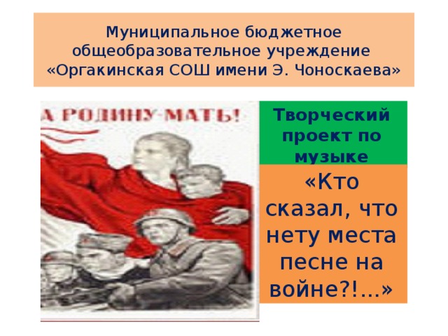 Муниципальное бюджетное общеобразовательное учреждение  «Оргакинская СОШ имени Э. Чоноскаева» Творческий проект по музыке «Кто сказал, что нету места песне на войне?!...» 