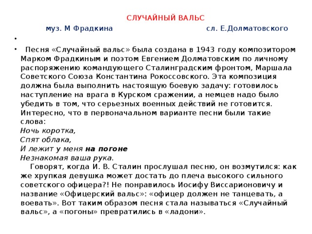  СЛУЧАЙНЫЙ ВАЛЬС  муз. М Фрадкина сл. Е.Долматовского    Песня «Случайный вальс» была создана в 1943 году композитором Марком Фрадкиным и поэтом Евгением Долматовским по личному распоряжению командующего Сталинградским фронтом, Маршала Советского Союза  Константина Рокоссовского. Эта композиция должна была выполнить настоящую боевую задачу: готовилось наступление на врага в Курском сражении, а немцев надо было убедить в том, что серьезных военных действий не готовится. Интересно, что в первоначальном варианте песни были такие слова:  Ночь коротка,  Спят облака,  И лежит у меня на погоне   Незнакомая ваша рука.   Говорят, когда И. В. Сталин прослушал песню, он возмутился: как же хрупкая девушка может достать до плеча высокого сильного советского офицера?! Не понравилось Иосифу Виссарионовичу и название «Офицерский вальс»: «офицер должен не танцевать, а воевать». Вот таким образом песня стала называться «Случайный вальс», а «погоны» превратились в «ладони».  