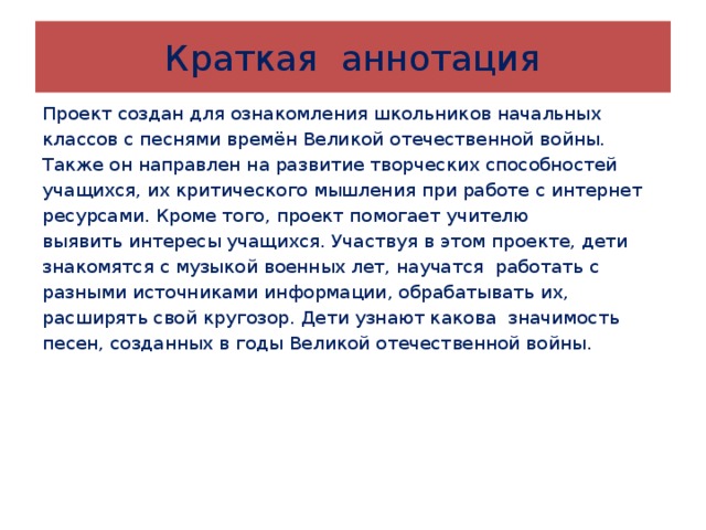 Краткая аннотация Проект создан для ознакомления школьников начальных классов с песнями времён Великой отечественной войны. Также он направлен на развитие творческих способностей учащихся, их критического мышления при работе с интернет ресурсами. Кроме того, проект помогает учителю выявить интересы учащихся. Участвуя в этом проекте, дети знакомятся с музыкой военных лет, научатся работать с разными источниками информации, обрабатывать их, расширять свой кругозор. Дети узнают какова значимость песен, созданных в годы Великой отечественной войны. 