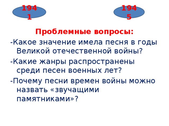   Проблемные вопросы: -Какое значение имела песня в годы Великой отечественной войны? -Какие жанры распространены среди песен военных лет? -Почему песни времен войны можно назвать «звучащими памятниками»? 1941 1945 