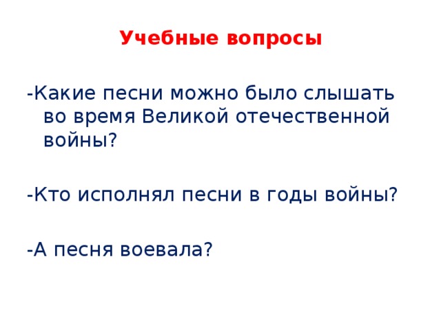 Учебные вопросы -Какие песни можно было слышать во время Великой отечественной войны? -Кто исполнял песни в годы войны? -А песня воевала? 