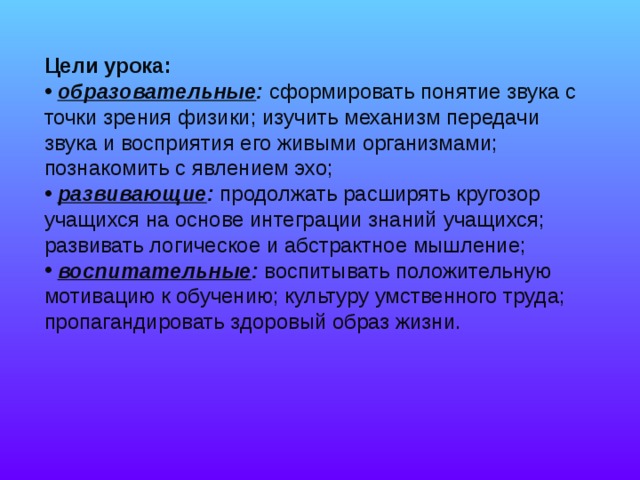 Цели урока:  образовательные :   сформировать понятие звука с точки зрения физики; изучить механизм передачи звука и восприятия его живыми организмами; познакомить с явлением эхо;  развивающие :  продолжать расширять кругозор учащихся на основе интеграции знаний учащихся; развивать логическое и абстрактное мышление;  воспитательные :  воспитывать положительную мотивацию к обучению; культуру умственного труда; пропагандировать здоровый образ жизни. 