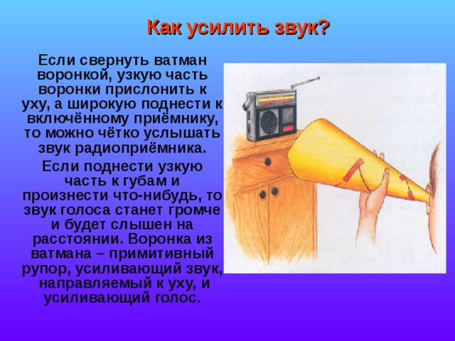 Как усилить звук?  Если свернуть ватман воронкой, узкую часть воронки прислонить к уху, а широкую поднести к включённому приёмнику, то можно чётко услышать звук радиоприёмника.  Если поднести узкую часть к губам и произнести что-нибудь, то звук голоса станет громче и будет слышен на расстоянии. Воронка из ватмана – примитивный рупор, усиливающий звук, направляемый к уху, и усиливающий голос. 