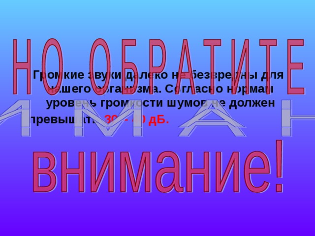  Громкие звуки далеко не безвредны для нашего организма. Согласно нормам уровень громкости шумов не должен превышать  30 – 40 дБ.   
