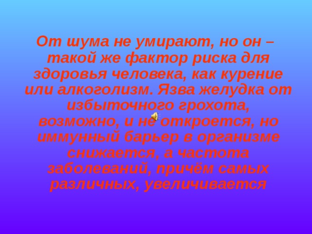   От шума не умирают, но он – такой же фактор риска для здоровья человека, как курение или алкоголизм. Язва желудка от избыточного грохота, возможно, и не откроется, но иммунный барьер в организме снижается, а частота заболеваний, причём самых различных, увеличивается  
