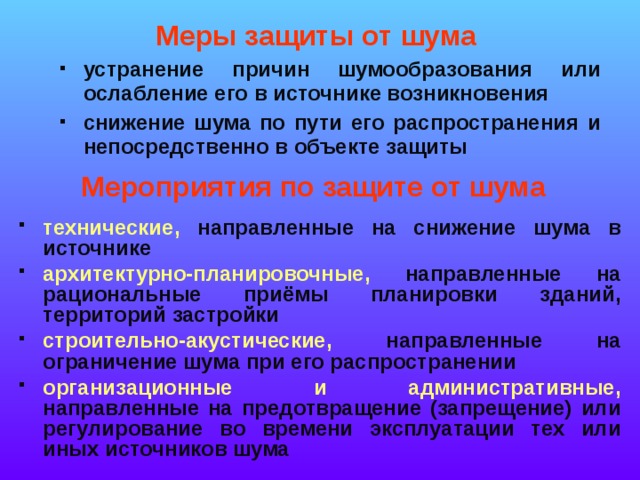 Меры защиты от шума устранение причин шумообразования или ослабление его в источнике возникновения снижение шума по пути его распространения и непосредственно в объекте защиты Мероприятия по защите от шума технические, направленные на снижение шума в источнике архитектурно-планировочные, направленные на рациональные приёмы планировки зданий, территорий застройки строительно-акустические, направленные на ограничение шума при его распространении организационные и административные, направленные на предотвращение (запрещение) или регулирование во времени эксплуатации тех или иных источников шума  