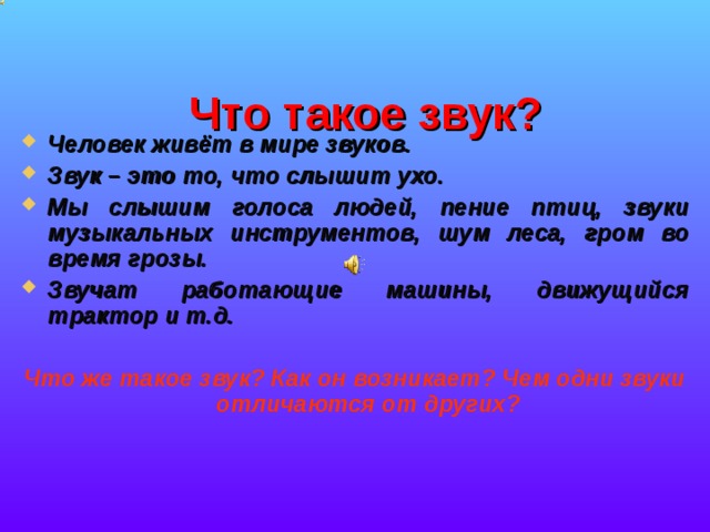  Что такое звук?   Человек живёт в мире звуков. Звук – это то, что слышит ухо. Мы слышим голоса людей, пение птиц, звуки музыкальных инструментов, шум леса, гром во время грозы. Звучат работающие машины, движущийся трактор и т.д.   Что же такое звук? Как он возникает? Чем одни звуки отличаются от других? 