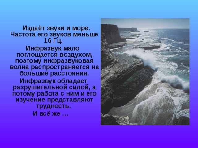   Издаёт звуки и море. Частота его звуков меньше 16 Гц.  Инфразвук мало поглощается воздухом, поэтому инфразвуковая волна распространяется на большие расстояния.  Инфразвук обладает разрушительной силой, а потому работа с ним и его изучение представляют трудность. И всё же …  