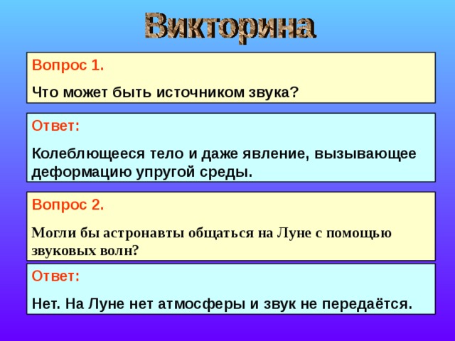 Вопрос 1. Что может быть источником звука? Ответ: Колеблющееся тело и даже явление, вызывающее деформацию упругой среды. Вопрос 2. Могли бы астронавты общаться на Луне с помощью звуковых волн?  Ответ: Нет. На Луне нет атмосферы и звук не передаётся. 