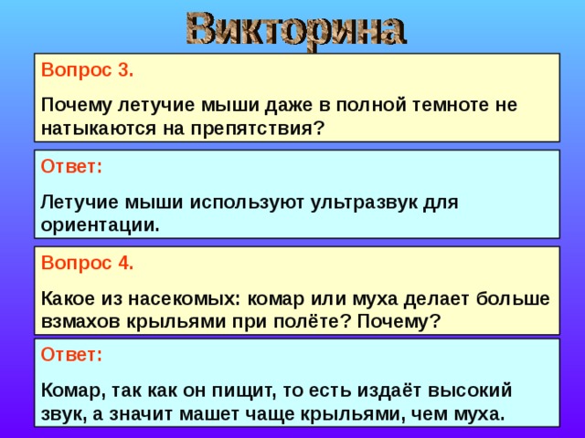Вопрос 3. Почему летучие мыши даже в полной темноте не натыкаются на препятствия? Ответ: Летучие мыши используют ультразвук для ориентации. Вопрос 4. Какое из насекомых: комар или муха делает больше взмахов крыльями при полёте? Почему?  Ответ: Комар, так как он пищит, то есть издаёт высокий звук, а значит машет чаще крыльями, чем муха. 