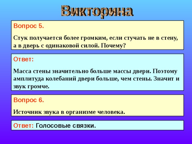 Вопрос 5. Стук получается более громким, если стучать не в стену, а в дверь с одинаковой силой. Почему?  Ответ: Масса стены значительно больше массы двери. Поэтому амплитуда колебаний двери больше, чем стены. Значит и звук громче. Вопрос 6. Источник звука в организме человека.  Ответ: Голосовые связки. 