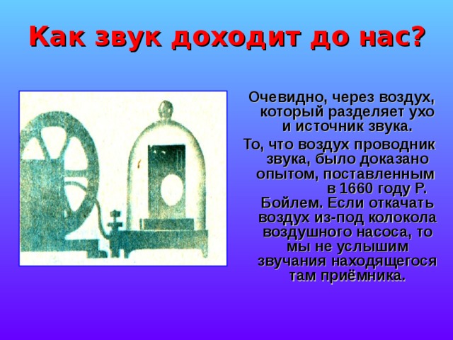 Как звук доходит до нас?  Очевидно, через воздух, который разделяет ухо и источник звука. То, что воздух проводник звука, было доказано опытом, поставленным в 1660 году Р. Бойлем. Если откачать воздух из-под колокола воздушного насоса, то мы не услышим звучания находящегося там приёмника. 