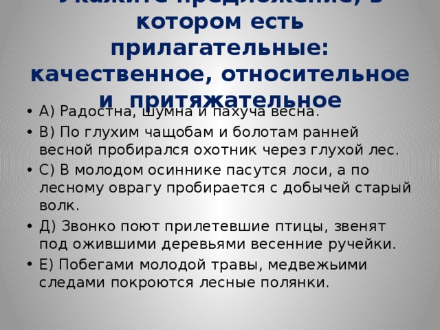 Укажите предложение, в котором есть прилагательные: качественное, относительное и притяжательное   А) Радостна, шумна и пахуча весна. В) По глухим чащобам и болотам ранней весной пробирался охотник через глухой лес. С) В молодом осиннике пасутся лоси, а по лесному оврагу пробирается с добычей старый волк. Д) Звонко поют прилетевшие птицы, звенят под ожившими деревьями весенние ручейки. Е) Побегами молодой травы, медвежьими следами покроются лесные полянки. 