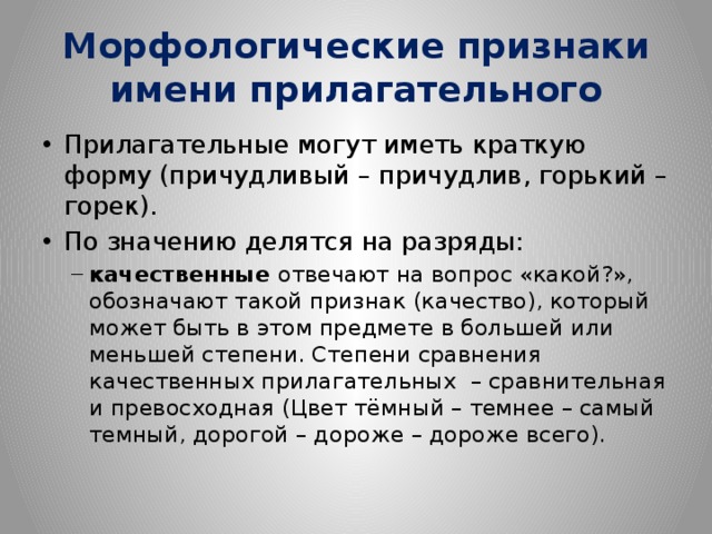 Морфологические признаки имени прилагательного Прилагательные могут иметь краткую форму (причудливый – причудлив, горький – горек). По значению делятся на разряды: качественные  отвечают на вопрос «какой?», обозначают такой признак (качество), который может быть в этом предмете в большей или меньшей степени. Степени сравнения качественных прилагательных – сравнительная и превосходная (Цвет тёмный – темнее – самый темный, дорогой – дороже – дороже всего). качественные  отвечают на вопрос «какой?», обозначают такой признак (качество), который может быть в этом предмете в большей или меньшей степени. Степени сравнения качественных прилагательных – сравнительная и превосходная (Цвет тёмный – темнее – самый темный, дорогой – дороже – дороже всего). 