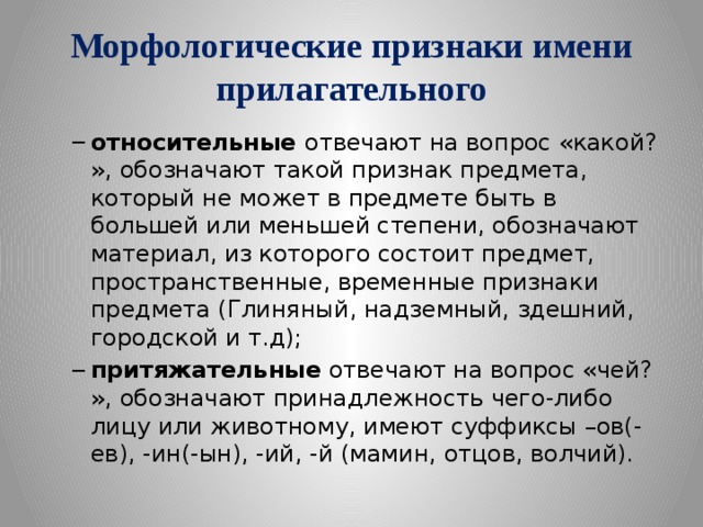 Морфологические признаки имени прилагательного относительные  отвечают на вопрос «какой?», обозначают такой признак предмета, который не может в предмете быть в большей или меньшей степени, обозначают материал, из которого состоит предмет, пространственные, временные признаки предмета (Глиняный, надземный, здешний, городской и т.д); притяжательные  отвечают на вопрос «чей?», обозначают принадлежность чего-либо лицу или животному, имеют суффиксы –ов(-ев), -ин(-ын), -ий, -й (мамин, отцов, волчий). относительные  отвечают на вопрос «какой?», обозначают такой признак предмета, который не может в предмете быть в большей или меньшей степени, обозначают материал, из которого состоит предмет, пространственные, временные признаки предмета (Глиняный, надземный, здешний, городской и т.д); притяжательные  отвечают на вопрос «чей?», обозначают принадлежность чего-либо лицу или животному, имеют суффиксы –ов(-ев), -ин(-ын), -ий, -й (мамин, отцов, волчий). 