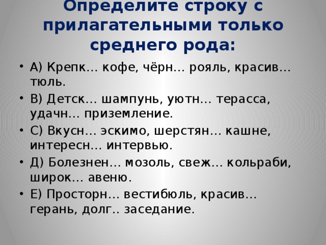 Определите строку с прилагательными только среднего рода:   А) Крепк… кофе, чёрн… рояль, красив… тюль. В) Детск… шампунь, уютн… терасса, удачн… приземление. С) Вкусн… эскимо, шерстян… кашне, интересн… интервью. Д) Болезнен… мозоль, свеж… кольраби, широк… авеню. Е) Просторн… вестибюль, красив… герань, долг.. заседание. 